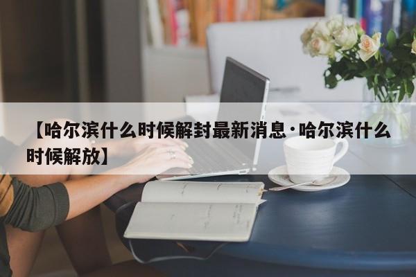 【哈尔滨什么时候解封最新消息·哈尔滨什么时候解放】