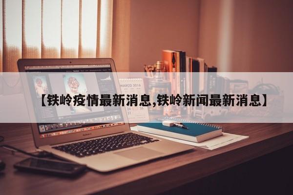【铁岭疫情最新消息,铁岭新闻最新消息】