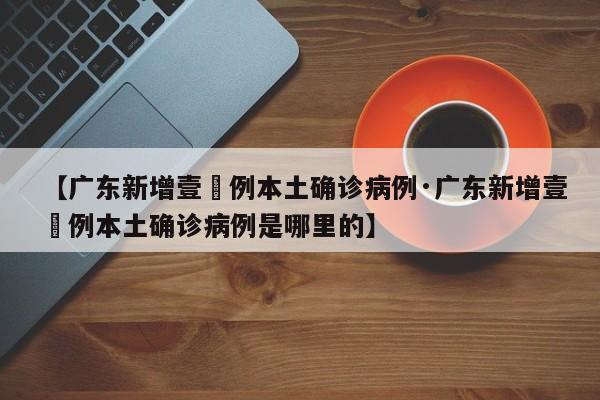 【广东新增壹無例本土确诊病例·广东新增壹無例本土确诊病例是哪里的】