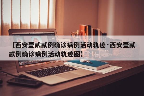 【西安壹贰贰例确诊病例活动轨迹·西安壹贰贰例确诊病例活动轨迹图】