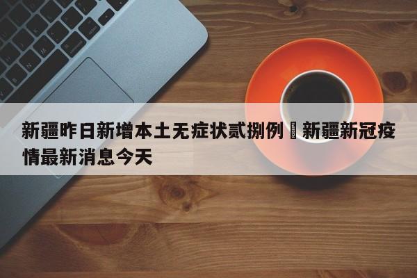 新疆昨日新增本土无症状贰捌例›新疆新冠疫情最新消息今天