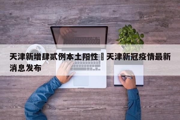 天津新增肆贰例本土阳性›天津新冠疫情最新消息发布