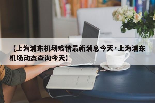 【上海浦东机场疫情最新消息今天·上海浦东机场动态查询今天】