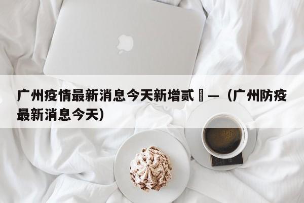 广州疫情最新消息今天新增贰無—(广州防疫最新消息今天)