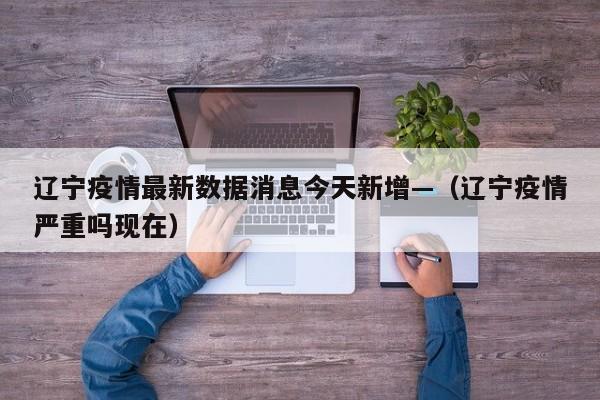 辽宁疫情最新数据消息今天新增—（辽宁疫情严重吗现在）