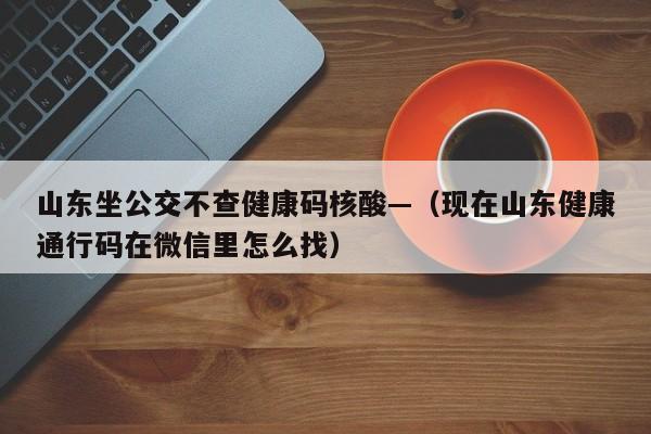 山东坐公交不查健康码核酸—(现在山东健康通行码在微信里怎么找)