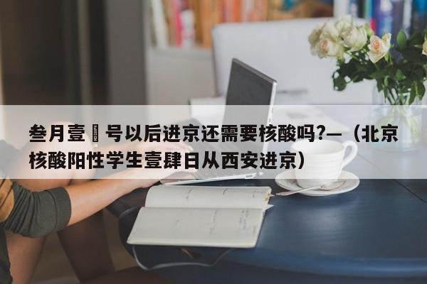 叁月壹無号以后进京还需要核酸吗?—（北京核酸阳性学生壹肆日从西安进京）