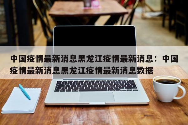 中国疫情最新消息黑龙江疫情最新消息:中国疫情最新消息黑龙江疫情最新消息数据