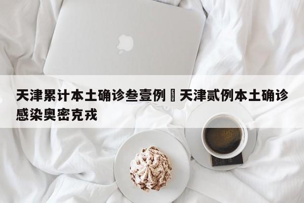 天津累计本土确诊叁壹例›天津贰例本土确诊感染奥密克戎