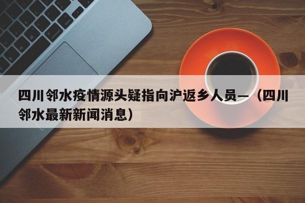 四川邻水疫情源头疑指向沪返乡人员—(四川邻水最新新闻消息)