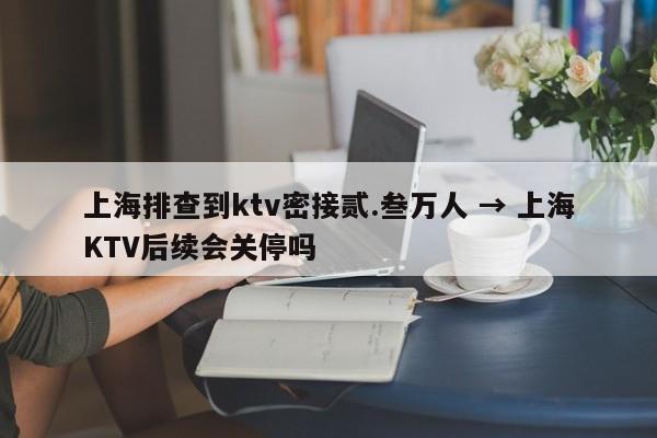上海排查到ktv密接贰.叁万人 → 上海KTV后续会关停吗