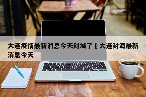 大连疫情最新消息今天封城了›大连封海最新消息今天