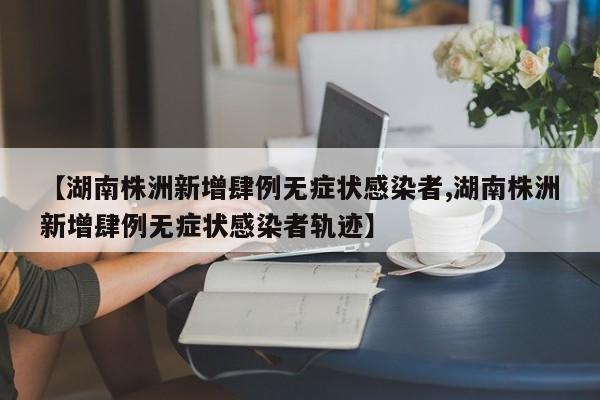 【湖南株洲新增肆例无症状感染者,湖南株洲新增肆例无症状感染者轨迹】