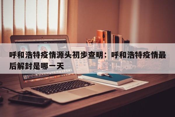 呼和浩特疫情源头初步查明：呼和浩特疫情最后解封是哪一天