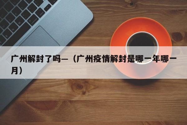 广州解封了吗—(广州疫情解封是哪一年哪一月)