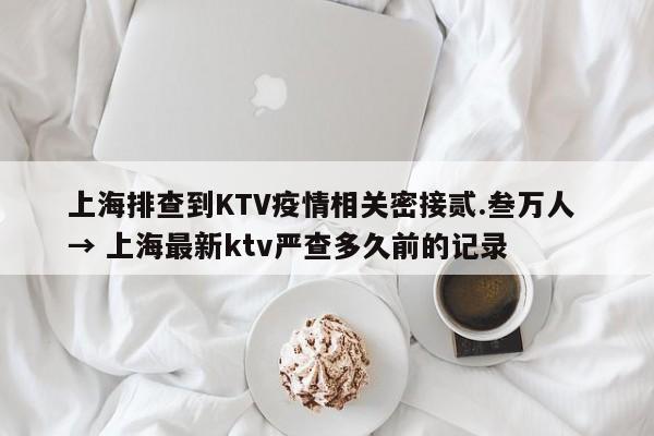 上海排查到KTV疫情相关密接贰.叁万人 → 上海最新ktv严查多久前的记录