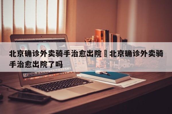 北京确诊外卖骑手治愈出院›北京确诊外卖骑手治愈出院了吗