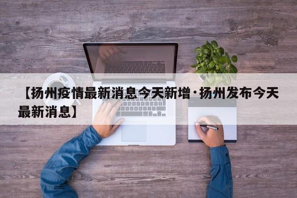 【扬州疫情最新消息今天新增·扬州发布今天最新消息】