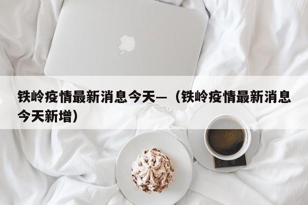 铁岭疫情最新消息今天—（铁岭疫情最新消息今天新增）
