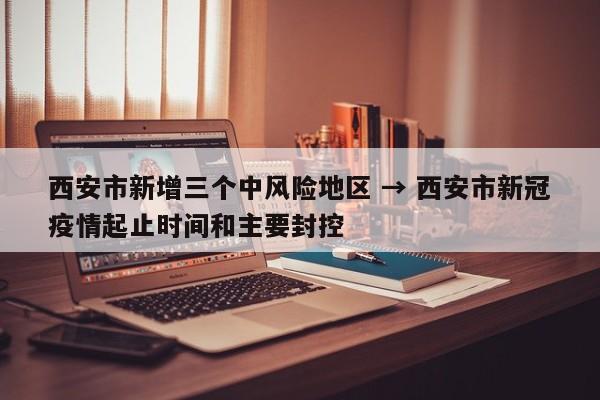 西安市新增三个中风险地区 → 西安市新冠疫情起止时间和主要封控