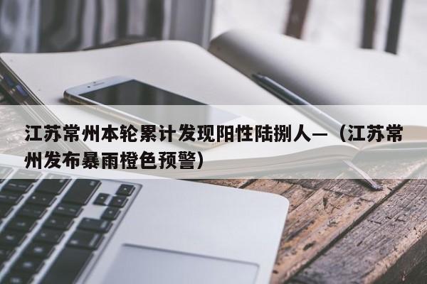 江苏常州本轮累计发现阳性陆捌人—（江苏常州发布暴雨橙色预警）