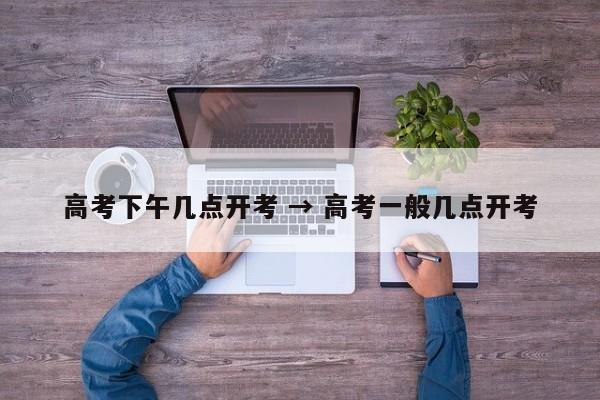 高考下午几点开考 → 高考一般几点开考