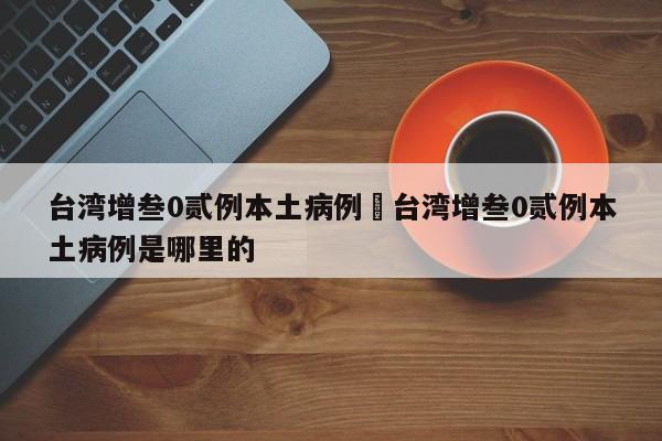 台湾增叁0贰例本土病例›台湾增叁0贰例本土病例是哪里的