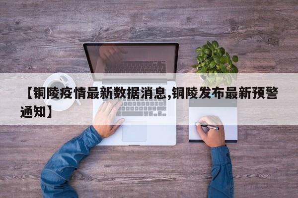 【铜陵疫情最新数据消息,铜陵发布最新预警通知】