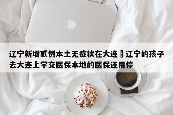 辽宁新增贰例本土无症状在大连›辽宁的孩子去大连上学交医保本地的医保还用停