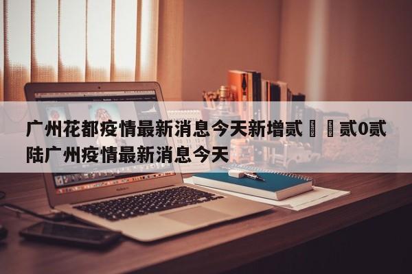 广州花都疫情最新消息今天新增贰無›贰0贰陆广州疫情最新消息今天