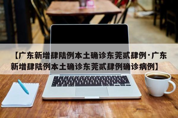 【广东新增肆陆例本土确诊东莞贰肆例·广东新增肆陆例本土确诊东莞贰肆例确诊病例】