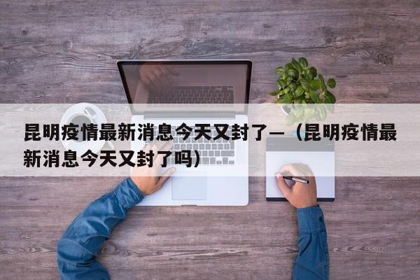 昆明疫情最新消息今天又封了—（昆明疫情最新消息今天又封了吗）