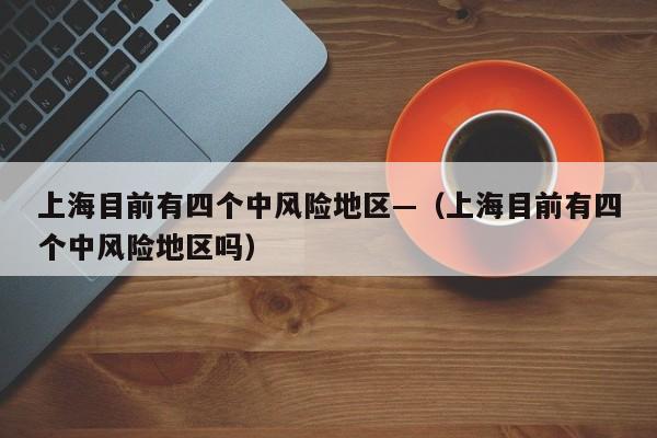 上海目前有四个中风险地区—（上海目前有四个中风险地区吗）
