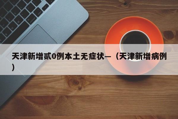 天津新增贰0例本土无症状—(天津新增病例)