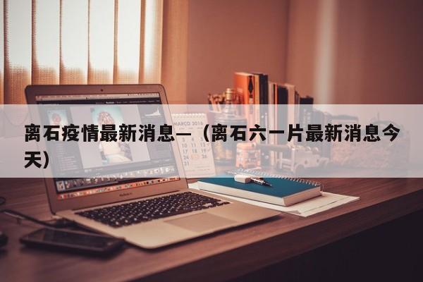 离石疫情最新消息—（离石六一片最新消息今天）