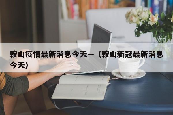 鞍山疫情最新消息今天—（鞍山新冠最新消息今天）