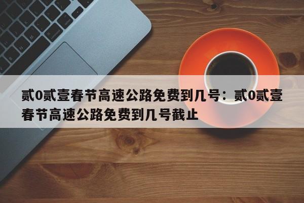 贰0贰壹春节高速公路免费到几号：贰0贰壹春节高速公路免费到几号截止