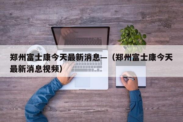 郑州富士康今天最新消息—（郑州富士康今天最新消息视频）