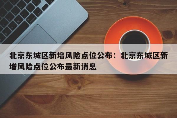 北京东城区新增风险点位公布：北京东城区新增风险点位公布最新消息