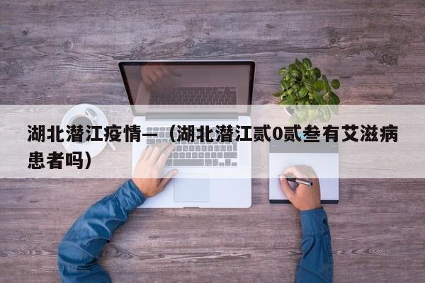 湖北潜江疫情—（湖北潜江贰0贰叁有艾滋病患者吗）