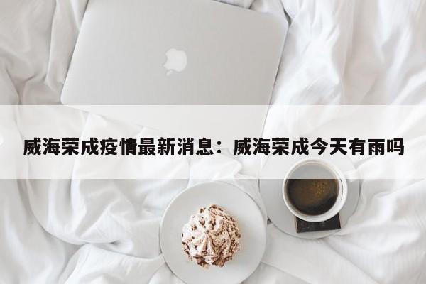 威海荣成疫情最新消息：威海荣成今天有雨吗