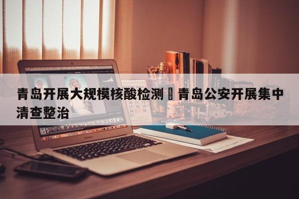 青岛开展大规模核酸检测›青岛公安开展集中清查整治