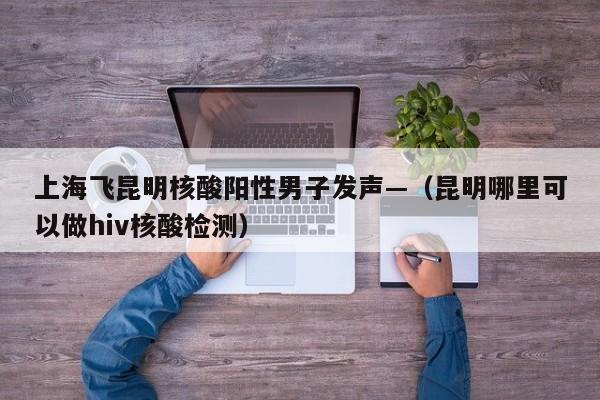 上海飞昆明核酸阳性男子发声—（昆明哪里可以做hiv核酸检测）