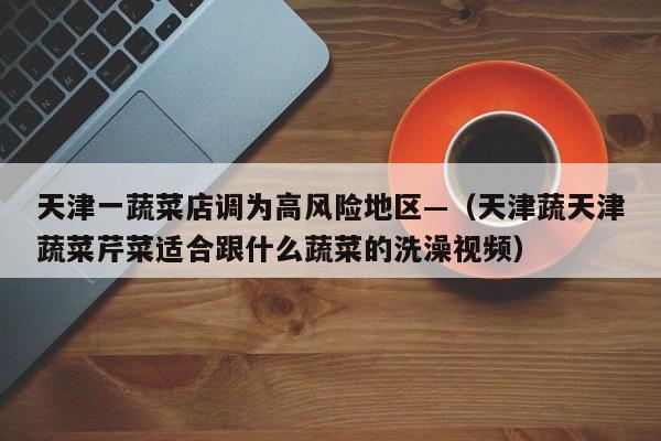 天津一蔬菜店调为高风险地区—（天津蔬天津蔬菜芹菜适合跟什么蔬菜的洗澡视频）