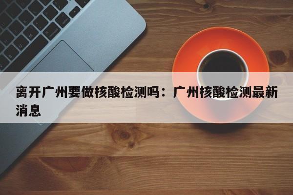 离开广州要做核酸检测吗：广州核酸检测最新消息