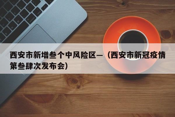 西安市新增叁个中风险区—（西安市新冠疫情第叁肆次发布会）