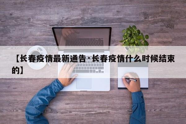 【长春疫情最新通告·长春疫情什么时候结束的】