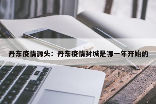 丹东疫情源头:丹东疫情封城是哪一年开始的