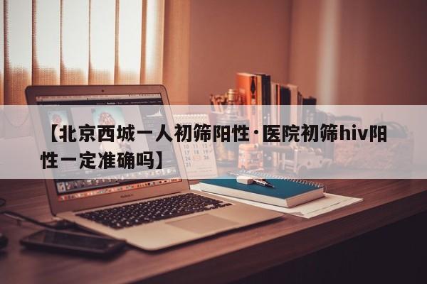 【北京西城一人初筛阳性·医院初筛hiv阳性一定准确吗】