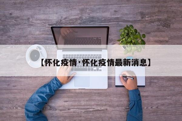 【怀化疫情·怀化疫情最新消息】